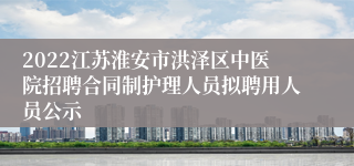 2022江苏淮安市洪泽区中医院招聘合同制护理人员拟聘用人员公示