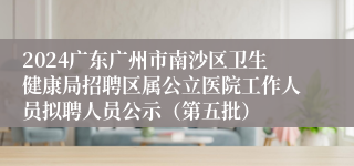 2024广东广州市南沙区卫生健康局招聘区属公立医院工作人员拟聘人员公示(第五批)