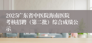 2025广东省中医院海南医院考核招聘（第二批）综合成绩公示