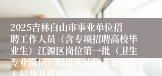 2025吉林白山市事业单位招聘工作人员（含专项招聘高校毕业生）江源区岗位第一批（卫生专业岗位）拟进入体检考察环节人员及其成绩公示