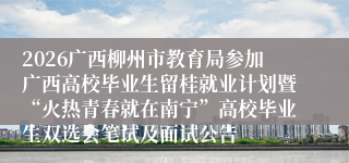 2026广西柳州市教育局参加广西高校毕业生留桂就业计划暨“火热青春就在南宁”高校毕业生双选会笔试及面试公告