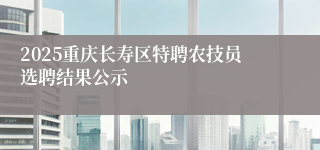 2025重庆长寿区特聘农技员选聘结果公示