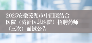 2025安徽芜湖市中西医结合医院（湾沚区总医院）招聘药师（三次）面试公告