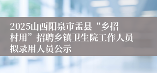 2025山西阳泉市盂县“乡招村用”招聘乡镇卫生院工作人员拟录用人员公示