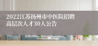 2022江苏扬州市中医院招聘高层次人才30人公告