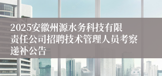 2025安徽州源水务科技有限责任公司招聘技术管理人员考察递补公告