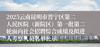 2025云南昆明市晋宁区第二人民医院(新院区)第一批第二轮面向社会招聘综合成绩及拟进入考察人员名单公示