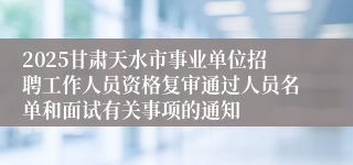 2025甘肃天水市事业单位招聘工作人员资格复审通过人员名单和面试有关事项的通知