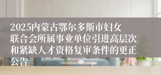 2025内蒙古鄂尔多斯市妇女联合会所属事业单位引进高层次和紧缺人才资格复审条件的更正公告