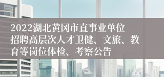 2022湖北黄冈市直事业单位招聘高层次人才卫健、文旅、教育等岗位体检、考察公告