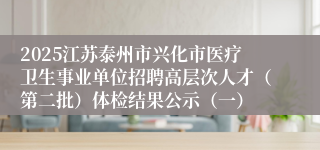 2025江苏泰州市兴化市医疗卫生事业单位招聘高层次人才（第二批）体检结果公示（一）