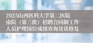 2025山西医科大学第二医院南院（第三批）招聘合同制工作人员护理岗位成绩查询及资格复审通知