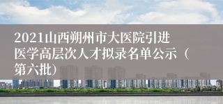 2021山西朔州市大医院引进医学高层次人才拟录名单公示（第六批）