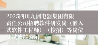 2025四川九洲电器集团有限责任公司招聘软件研发岗(嵌入式软件工程师)(校招)等岗位测试成绩公示