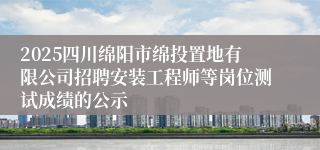 2025四川绵阳市绵投置地有限公司招聘安装工程师等岗位测试成绩的公示