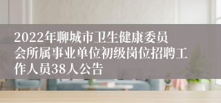 2022年聊城市卫生健康委员会所属事业单位初级岗位招聘工作人员38人公告