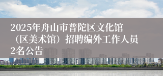 2025年舟山市普陀区文化馆（区美术馆）招聘编外工作人员2名公告