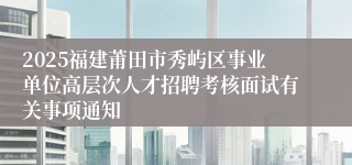 2025福建莆田市秀屿区事业单位高层次人才招聘考核面试有关事项通知