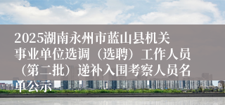 2025湖南永州市蓝山县机关事业单位选调(选聘)工作人员(第二批)递补入围考察人员名单公示