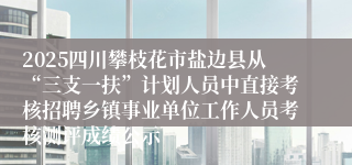 2025四川攀枝花市盐边县从“三支一扶”计划人员中直接考核招聘乡镇事业单位工作人员考核测评成绩公示