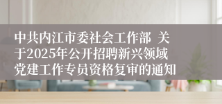 中共内江市委社会工作部  关于2025年公开招聘新兴领域党建工作专员资格复审的通知