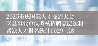 2025重庆国际人才交流大会区县事业单位考核招聘高层次和紧缺人才报名统计1029(达到8:1报考竞争比需参加公共科目笔试)