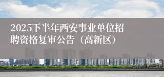 2025下半年西安事业单位招聘资格复审公告（高新区）