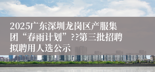 2025广东深圳龙岗区产服集团“春雨计划”??第三批招聘拟聘用人选公示