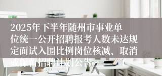 2025年下半年随州市事业单位统一公开招聘报考人数未达规定面试入围比例岗位核减、取消或保留招聘计划公告