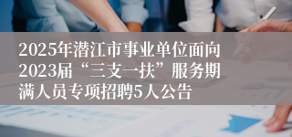 2025年潜江市事业单位面向2023届“三支一扶”服务期满人员专项招聘5人公告