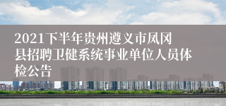 2021下半年贵州遵义市凤冈县招聘卫健系统事业单位人员体检公告