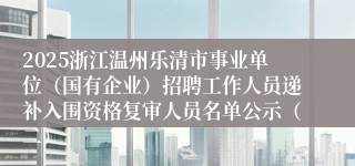 2025浙江温州乐清市事业单位（国有企业）招聘工作人员递补入围资格复审人员名单公示（二）