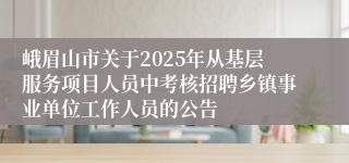 峨眉山市关于2025年从基层服务项目人员中考核招聘乡镇事业单位工作人员的公告