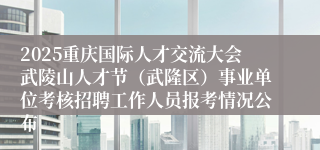 2025重庆国际人才交流大会武陵山人才节(武隆区)事业单位考核招聘工作人员报考情况公布