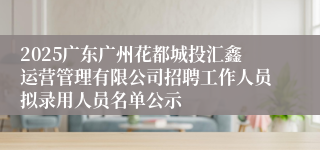 2025广东广州花都城投汇鑫运营管理有限公司招聘工作人员拟录用人员名单公示