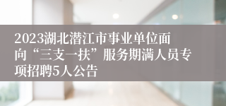 2023湖北潜江市事业单位面向“三支一扶”服务期满人员专项招聘5人公告