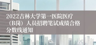 2022吉林大学第一医院医疗（B岗）人员招聘笔试成绩合格分数线通知