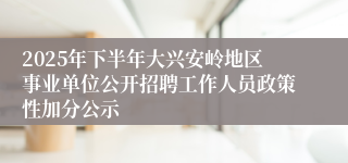 2025年下半年大兴安岭地区事业单位公开招聘工作人员政策性加分公示