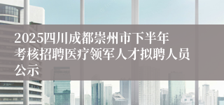2025四川成都崇州市下半年考核招聘医疗领军人才拟聘人员公示