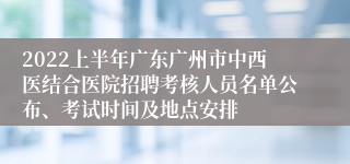 2022上半年广东广州市中西医结合医院招聘考核人员名单公布、考试时间及地点安排