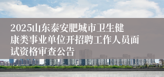 2025山东泰安肥城市卫生健康类事业单位开招聘工作人员面试资格审查公告