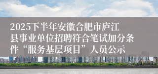 2025下半年安徽合肥市庐江县事业单位招聘符合笔试加分条件“服务基层项目”人员公示