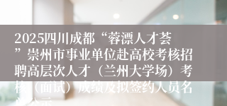 2025四川成都“蓉漂人才荟”崇州市事业单位赴高校考核招聘高层次人才(兰州大学场)考核(面试)成绩及拟签约人员名单公示