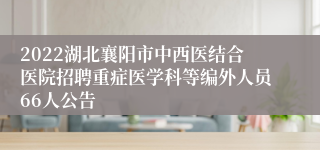 2022湖北襄阳市中西医结合医院招聘重症医学科等编外人员66人公告