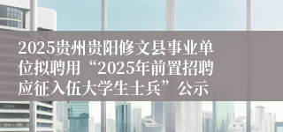 2025贵州贵阳修文县事业单位拟聘用“2025年前置招聘应征入伍大学生士兵”公示
