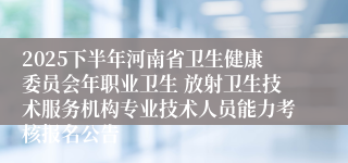 2025下半年河南省卫生健康委员会年职业卫生 放射卫生技术服务机构专业技术人员能力考核报名公告