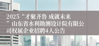 2025“才聚齐鲁 成就未来”山东省水利勘测设计院有限公司权属企业招聘4人公告