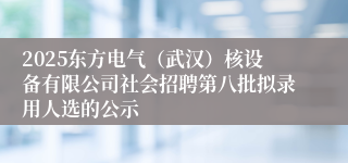 2025东方电气(武汉)核设备有限公司社会招聘第八批拟录用人选的公示
