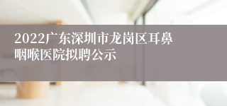 2022广东深圳市龙岗区耳鼻咽喉医院拟聘公示