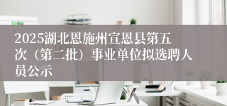 2025湖北恩施州宣恩县第五次（第二批）事业单位拟选聘人员公示